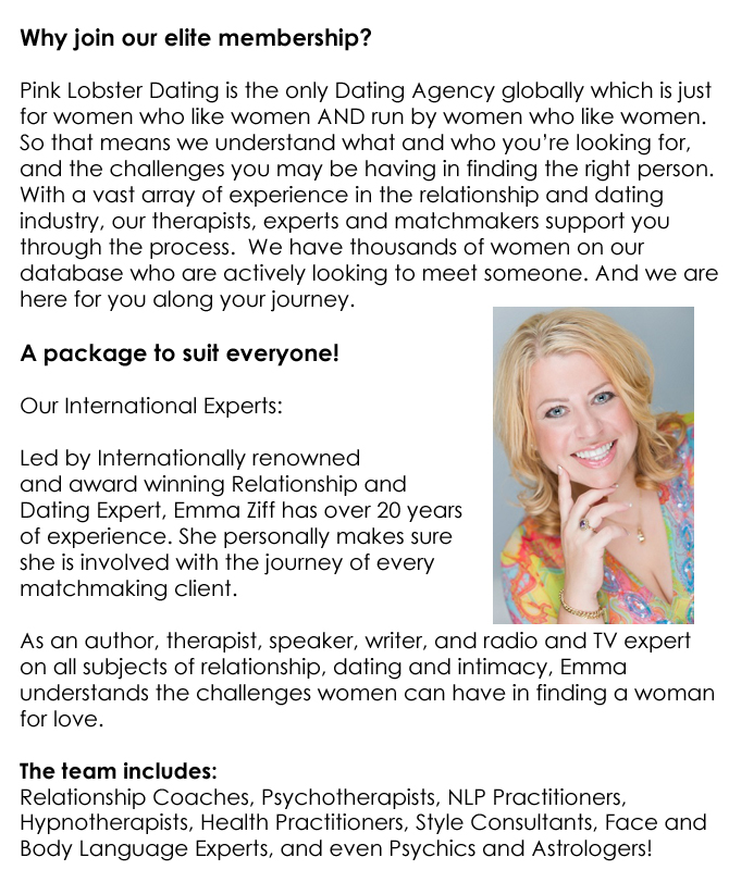 Why join our elite membership?  Pink Lobster Dating is the only Dating Agency globally which is just  for women who like women AND run by women who like women.  So that means we understand what and who you’re looking for,  and the challenges you may be having in finding the right person.  With a vast array of experience in the relationship and dating  industry, our therapists, experts and matchmakers support you  through the process.  We have thousands of women on our  database who are actively looking to meet someone. And we are  here for you along your journey.  A package to suit everyone!  Our International Experts:  Led by Internationally renowned  and award winning Relationship and  Dating Expert, Emma Ziff has over 20 years  of experience. She personally makes sure  she is involved with the journey of every  matchmaking client.  As an author, therapist, speaker, writer, and radio and TV expert  on all subjects of relationship, dating and intimacy, Emma  understands the challenges women can have in finding a woman  for love.  The team includes:  Relationship Coaches, Psychotherapists, NLP Practitioners,  Hypnotherapists, Health Practitioners, Style Consultants, Face and  Body Language Experts, and even Psychics and Astrologers!